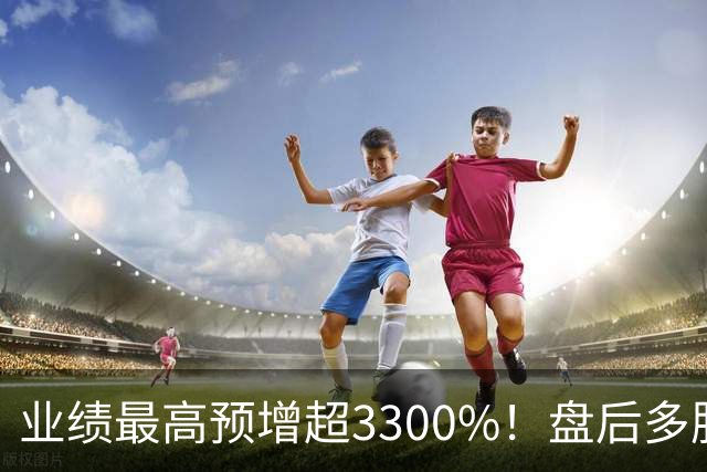 业绩最高预增超3300%！盘后多股发布利好